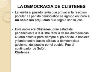 LA DEMOCRACIA DE CLISTENES
 La vuelta al pasado tenía que provocar la reacción
popular. El partido democrático se agrupó en torno a
un noble sin prejuicios que llegó a ser su jefe.
 Este noble era Clístenes, gran estadista
perteneciente a la ilustre familia de los Alemeónidas.
Quería destruir para siempre el po-der de la nobleza
y fundar sobre bases sólidas la democracia o
gobierno, del pueblo por el pueblo. Fue el
continuador de Solón.
Clístenes
 