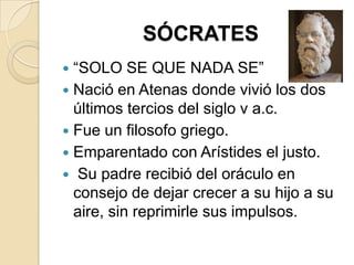 SÓCRATES
 “SOLO SE QUE NADA SE”
 Nació en Atenas donde vivió los dos
últimos tercios del siglo v a.c.
 Fue un filosofo griego.
 Emparentado con Arístides el justo.
 Su padre recibió del oráculo en
consejo de dejar crecer a su hijo a su
aire, sin reprimirle sus impulsos.
 