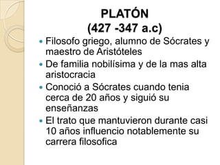 PLATÓN
(427 -347 a.c)
 Filosofo griego, alumno de Sócrates y
maestro de Aristóteles
 De familia nobilísima y de la mas alta
aristocracia
 Conoció a Sócrates cuando tenia
cerca de 20 años y siguió su
enseñanzas
 El trato que mantuvieron durante casi
10 años influencio notablemente su
carrera filosofica
 