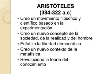 ARISTÓTELES
(384-322 a.c)
 Creo un movimiento filosófico y
científico basado en la
experimentación.
 Creo un nuevo concepto de la
sociedad, de la realidad y del hombre
 Enfatizo la libertad democrática
 Creo un nuevo contexto de la
metafísica
 Revolucionó la teoría del
conocimiento
 
