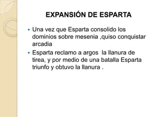 EXPANSIÓN DE ESPARTA
 Una vez que Esparta consolido los
dominios sobre mesenia ,quiso conquistar
arcadia
 Esparta reclamo a argos la llanura de
tirea, y por medio de una batalla Esparta
triunfo y obtuvo la llanura .
 