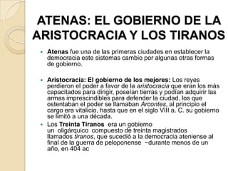ATENAS: EL GOBIERNO DE LA
ARISTOCRACIA Y LOS TIRANOS
 Atenas fue una de las primeras ciudades en establecer la
democracia este sistemas cambio por algunas otras formas
de gobierno.
 Aristocracia: El gobierno de los mejores: Los reyes
perdieron el poder a favor de la aristocracia que eran los más
capacitados para dirigir, poseían tierras y podían adquirir las
armas imprescindibles para defender la ciudad, los que
ostentaban el poder se llamaban Arcontes, al principio el
cargo era vitalicio, hasta que en el siglo VIII a. C. su gobierno
se limitó a una década.
 Los Treinta Tiranos era un gobierno
un oligárquico compuesto de treinta magistrados
llamados tiranos, que sucedió a la democracia ateniense al
final de la guerra de peloponense −durante menos de un
año, en 404 ac
 