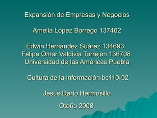 Expansión de Empresas y Negocios  Amelia López Borrego 137462  Edwin Hernández Suárez 134693  Felipe Omar Valdivia Torrejón 136708  Universidad de las Américas Puebla  Cultura de la información bc110-02 Jesús Darío Hermosillo  Otoño 2008   