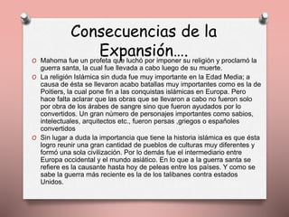 Consecuencias de la
Expansión….O Mahoma fue un profeta que luchó por imponer su religión y proclamó la
guerra santa, la cual fue llevada a cabo luego de su muerte.
O La religión Islámica sin duda fue muy importante en la Edad Media; a
causa de ésta se llevaron acabo batallas muy importantes como es la de
Poitiers, la cual pone fin a las conquistas islámicas en Europa. Pero
hace falta aclarar que las obras que se llevaron a cabo no fueron solo
por obra de los árabes de sangre sino que fueron ayudados por lo
convertidos. Un gran número de personajes importantes como sabios,
intelectuales, arquitectos etc., fueron persas ,griegos o españoles
convertidos
O Sin lugar a duda la importancia que tiene la historia islámica es que ésta
logro reunir una gran cantidad de pueblos de culturas muy diferentes y
formó una sola civilización. Por lo demás fue el intermediario entre
Europa occidental y el mundo asiático. En lo que a la guerra santa se
refiere es la causante hasta hoy de peleas entre los países. Y como se
sabe la guerra más reciente es la de los talibanes contra estados
Unidos.
 