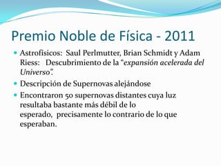 Premio Noble de Física - 2011
 Astrofísicos: Saul Perlmutter, Brian Schmidt y Adam
Riess: Descubrimiento de la “expansión acelerada del
Universo”.
 Descripción de Supernovas alejándose
 Encontraron 50 supernovas distantes cuya luz
resultaba bastante más débil de lo
esperado, precisamente lo contrario de lo que
esperaban.
 