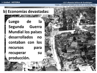 b) Economías devastadas:
Luego de la
Segunda Guerra
Mundial los países
desarrollados no
contaban con los
recursos para
recuperar su
producción.
TEMA: «PRIMEROS CONFLICTOS DE LA GUERRA FRÍA»
I- Unidad : HISTORIA I.E.P «Nuestra Señora de Guadalupe»
 