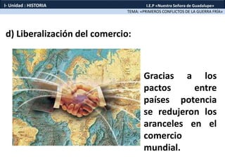 d) Liberalización del comercio:
TEMA: «PRIMEROS CONFLICTOS DE LA GUERRA FRÍA»
I- Unidad : HISTORIA I.E.P «Nuestra Señora de Guadalupe»
Gracias a los
pactos entre
países potencia
se redujeron los
aranceles en el
comercio
mundial.
 