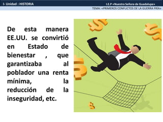 De esta manera
EE.UU. se convirtió
en Estado de
bienestar , que
garantizaba al
poblador una renta
mínima, la
reducción de la
inseguridad, etc.
TEMA: «PRIMEROS CONFLICTOS DE LA GUERRA FRÍA»
I- Unidad : HISTORIA I.E.P «Nuestra Señora de Guadalupe»
 