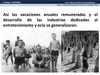 Así las vacaciones anuales remuneradas y el
desarrollo de las industrias dedicadas al
entretenimiento y ocio se generalizaron.
TEMA: «PRIMEROS CONFLICTOS DE LA GUERRA FRÍA»
I- Unidad : HISTORIA I.E.P «Nuestra Señora de Guadalupe»
 