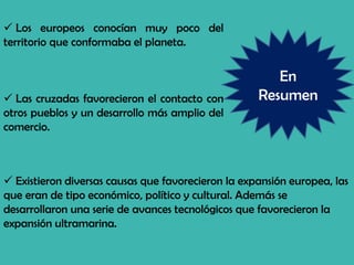 En
Resumen
 Los europeos conocían muy poco del
territorio que conformaba el planeta.
 Las cruzadas favorecieron el contacto con
otros pueblos y un desarrollo más amplio del
comercio.
 Existieron diversas causas que favorecieron la expansión europea, las
que eran de tipo económico, político y cultural. Además se
desarrollaron una serie de avances tecnológicos que favorecieron la
expansión ultramarina.
 