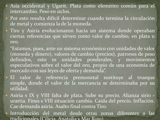  Asia occidental y Ugarit. Plata como elemento común para el
    intercambio. Peso en siclos.
   Por esto resulta difícil determinar cuando termina la circulación
    de metal y comienza la de la moneda.
   Tiro y Asiria evolucionaron hacia un sistema donde operaban
    ciertas referencias que sirven como valor de cambio, en plata u
    oro.
    “Estamos, pues, ante un sistema económico con unidades de valor
    (moneda y dinero), valores de cambio (precios), patrones de peso
    definidos, esto es unidades ponderales, y movimientos
    especulativos sobre el valor del oro, propio de una economía de
    mercado con sus leyes de oferta y demanda”.
   El valor de referencia premonetal sustituye al trueque
    simple, donde el valor de la mercancía se determinaba por su
    utilidad.
   Asiria s IX y VIII falta de plata. Sube su precio. Alianza sirio -
    urartia. Fines s VIII situación cambia. Caída del precio. Inflación.
    Cae demanda asiria. Asalto final contra Tiro.
   Introducción del metal desde otras zonas diferentes a las
 