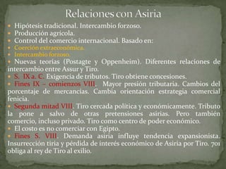  Hipótesis tradicional. Intercambio forzoso.
 Producción agrícola.
 Control del comercio internacional. Basado en:
 Coerción extraeconómica.
 Intercambio forzoso.
 Nuevas teorías (Postagte y Oppenheim). Diferentes relaciones de
intercambio entre Assur y Tiro.
 S. IX a. C. Exigencia de tributos. Tiro obtiene concesiones.
 Fines IX – comienzos VIII. Mayor presión tributaria. Cambios del
porcentaje de mercancías. Cambia orientación estrategia comercial
fenicia.
 Segunda mitad VIII. Tiro cercada política y económicamente. Tributo
la pone a salvo de otras pretensiones asirias. Pero también
comercio, incluso privado. Tiro como centro de poder económico.
 El costo es no comerciar con Egipto.
 Fines S. VIII. Demanda asiria influye tendencia expansionista.
Insurrección tiria y pérdida de interés económico de Asiria por Tiro. 701
obliga al rey de Tiro al exilio.
 