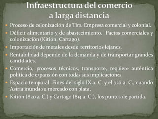  Proceso de colonización de Tiro. Empresa comercial y colonial.
 Déficit alimentario y de abastecimiento. Pactos comerciales y
    colonización (Kitión, Cartago).
   Importación de metales desde territorios lejanos.
   Rentabilidad depende de la demanda y de transportar grandes
    cantidades.
   Comercio, procesos técnicos, transporte, requiere auténtica
    política de expansión con todas sus implicaciones.
   Espacio temporal. Fines del siglo IX a. C. y el 720 a. C., cuando
    Asiria inunda su mercado con plata.
   Kitión (820 a. C.) y Cartago (814 a. C.), los puntos de partida.
 