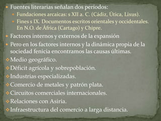  Fuentes literarias señalan dos períodos:
   Fundaciones arcaicas: s XII a. C. (Cádiz, Útica, Lixus).
   Fines s IX. Documentos escritos orientales y occidentales.
    En N.O. de África (Cartago) y Chipre.
 Factores internos y externos de la expansión
 Pero en los factores internos y la dinámica propia de la
  sociedad fenicia encontramos las causas últimas.
 Medio geográfico.
 Déficit agrícola y sobrepoblación.
 Industrias especializadas.
 Comercio de metales y patrón plata.
 Circuitos comerciales internacionales.
 Relaciones con Asiria.
 Infraestructura del comercio a larga distancia.
 