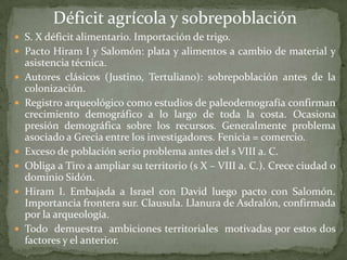 Déficit agrícola y sobrepoblación
 S. X déficit alimentario. Importación de trigo.
 Pacto Hiram I y Salomón: plata y alimentos a cambio de material y
    asistencia técnica.
   Autores clásicos (Justino, Tertuliano): sobrepoblación antes de la
    colonización.
   Registro arqueológico como estudios de paleodemografía confirman
    crecimiento demográfico a lo largo de toda la costa. Ocasiona
    presión demográfica sobre los recursos. Generalmente problema
    asociado a Grecia entre los investigadores. Fenicia = comercio.
   Exceso de población serio problema antes del s VIII a. C.
   Obliga a Tiro a ampliar su territorio (s X – VIII a. C.). Crece ciudad o
    dominio Sidón.
   Hiram I. Embajada a Israel con David luego pacto con Salomón.
    Importancia frontera sur. Clausula. Llanura de Asdralón, confirmada
    por la arqueología.
   Todo demuestra ambiciones territoriales motivadas por estos dos
    factores y el anterior.
 