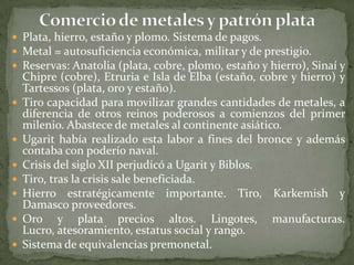  Plata, hierro, estaño y plomo. Sistema de pagos.
 Metal = autosuficiencia económica, militar y de prestigio.
 Reservas: Anatolia (plata, cobre, plomo, estaño y hierro), Sinaí y
    Chipre (cobre), Etruria e Isla de Elba (estaño, cobre y hierro) y
    Tartessos (plata, oro y estaño).
   Tiro capacidad para movilizar grandes cantidades de metales, a
    diferencia de otros reinos poderosos a comienzos del primer
    milenio. Abastece de metales al continente asiático.
   Ugarit había realizado esta labor a fines del bronce y además
    contaba con poderío naval.
   Crisis del siglo XII perjudicó a Ugarit y Biblos.
   Tiro, tras la crisis sale beneficiada.
   Hierro estratégicamente importante. Tiro, Karkemish y
    Damasco proveedores.
   Oro y plata precios altos. Lingotes, manufacturas.
    Lucro, atesoramiento, estatus social y rango.
   Sistema de equivalencias premonetal.
 