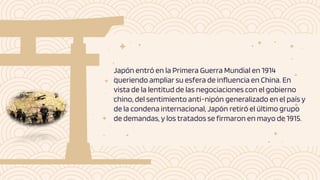 Japón entró en la Primera Guerra Mundial en 1914
queriendo ampliar su esfera de influencia en China. En
vista de la lentitud de las negociaciones con el gobierno
chino, del sentimiento anti-nipón generalizado en el país y
de la condena internacional, Japón retiró el último grupo
de demandas, y los tratados se firmaron en mayo de 1915.
 