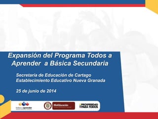 Expansión del Programa Todos a
Aprender a Básica Secundaria
Secretaría de Educación de Cartago
Establecimiento Educativo Nueva Granada
25 de junio de 2014
 