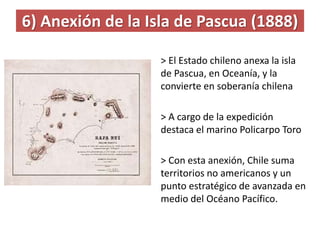 6) Anexión de la Isla de Pascua (1888)
> El Estado chileno anexa la isla
de Pascua, en Oceanía, y la
convierte en soberanía chilena
> A cargo de la expedición
destaca el marino Policarpo Toro
> Con esta anexión, Chile suma
territorios no americanos y un
punto estratégico de avanzada en
medio del Océano Pacífico.
 