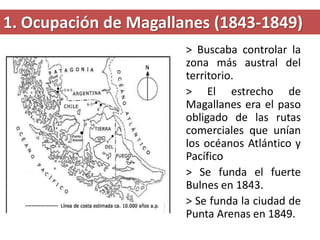 1. Ocupación de Magallanes (1843-1849)
> Buscaba controlar la
zona más austral del
territorio.
> El estrecho de
Magallanes era el paso
obligado de las rutas
comerciales que unían
los océanos Atlántico y
Pacífico
> Se funda el fuerte
Bulnes en 1843.
> Se funda la ciudad de
Punta Arenas en 1849.
 