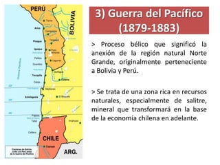 3) Guerra del Pacífico
(1879-1883)
> Proceso bélico que significó la
anexión de la región natural Norte
Grande, originalmente perteneciente
a Bolivia y Perú.
> Se trata de una zona rica en recursos
naturales, especialmente de salitre,
mineral que transformará en la base
de la economía chilena en adelante.
 