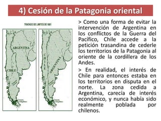 4) Cesión de la Patagonia oriental
> Como una forma de evitar la
intervención de Argentina en
los conflictos de la Guerra del
Pacífico, Chile accede a la
petición trasandina de cederle
los territorios de la Patagonia al
oriente de la cordillera de los
Andes.
> En realidad, el interés de
Chile para entonces estaba en
los territorios en disputa en el
norte. La zona cedida a
Argentina, carecía de interés
económico, y nunca había sido
realmente poblada por
chilenos.
 