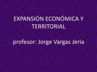 EXPANSIÓN ECONÓMICA Y
TERRITORIAL
profesor: Jorge Vargas Jeria
 