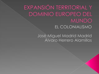 EXPANSIÓN TERRITORIAL Y DOMINIO EUROPEO DEL MUNDO EL COLONIALISMO José Miguel Madrid Madrid Álvaro Herrero Alamillos 