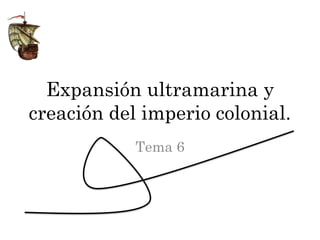 Expansión ultramarina y
creación del imperio colonial.
            Tema 6
 