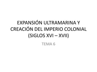 EXPANSIÓN ULTRAMARINA Y
CREACIÓN DEL IMPERIO COLONIAL
(SIGLOS XVI – XVII)
TEMA 6

 