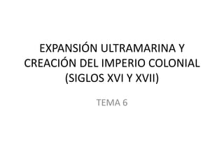 EXPANSIÓN ULTRAMARINA Y
CREACIÓN DEL IMPERIO COLONIAL
(SIGLOS XVI Y XVII)
TEMA 6
 