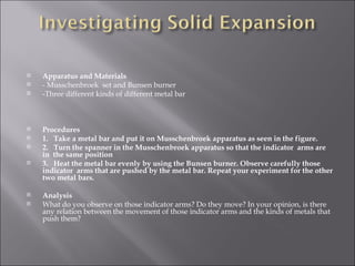 Apparatus and Materials - Musschenbroek  set and Bunsen burner -Three different kinds of different metal bar Procedures 1.  Take a metal bar and put it on Musschenbroek apparatus as seen in the figure. 2.  Turn the spanner in the Musschenbroek apparatus so that the indicator  arms are in  the same position 3.  Heat the metal bar evenly by using the Bunsen burner. Observe carefully those indicator  arms that are pushed by the metal bar. Repeat your experiment for the other two metal bars. Analysis What do you observe on those indicator arms? Do they move? In your opinion, is there any relation between the movement of those indicator arms and the kinds of metals that push them?  