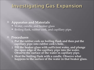 Apparatus and Materials Water, candle, and beaker glass Boiling flask, rubber cork, and capillary pipe. Procedures Put the rubber cork on boiling flash and then put the capillary pipe into rubber cork's hole. Fill the beaker glass with sufficient water, and plunge the open edge of the capillary pipe into the water. Observe the surface of the water in capillary pipe. Heat the boiling flask with a candle. Observe what happens to the surface of the water in that beaker glass. 