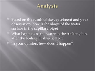 Based on the result of the experiment and your observation, how is the shape of the water surface in the capillary pipe?  What happens to the water in the beaker glass after the boiling flask is heated?  In your opinion, how does it happen? 