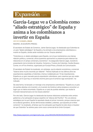 García-Legaz ve a Colombia como
"aliado estratégico" de España y
anima a los colombianos a
invertir en España
29/01/2015 EUROPA_PRESS
MADRID, 29 (EUROPA PRESS)
El secretario de Estado de Comercio, Jaime García-Legaz, ha destacado que Colombia es
un país "aliado estratégico" de España y ha animado a los empresarios colombianos a
invertir en España, donde serán recibidos con los "brazos abiertos".
"Colombia es un aliado estratégico para España, con el que mantenemos una intensa
relación política y comercial, ahora queremos aprovechar su presencia para relanzar las
relaciones en el campo comercial y económico", ha asegurado García-Legaz, durante la
presentación de la ministra de Industria, Comercio y Turismo de Colombia, Cecilia Alvarez-
Correa, en el Foro América, organizado por Europa Press y Estudio de Comunicación.
El secretario de Estado ha recalcado, sin embargo, que la relación económica y comercial
"todavía tiene mucho recorrido por delante". "Hemos triplicado en los últimos años las
exportaciones españolas a Colombia y hemos multiplicado por 10 las importaciones.
España es un gran mercado para la exportación colombiana, pero creemos que aún están
lejanas, por lo que hay un recorrido enorme para que el comercio siga avanzando", ha
indicado.
De esta forma, ha lanzado un mensaje a los empresarios colombianos: "España es un país
de puertas abiertas a la inversión y la inversión de América Latina empieza a encontrar un
lugar que no había encontrado. España es un país de puertas abiertas, que recibe la
inversión iberoamericana con los brazos abiertos".
Por otro lado, García-Legaz ha destacado las buenas relaciones existentes entre ambos
gobiernos y ha subrayado el apoyo español a la "alianza del Pacífico". "Es una alianza
estratégica por la que España ha apostado desde el primer momento, porque creemos que
es la alianza ganadora, de las democracias estables y abiertas, que apuesta por el libre
comercio", ha recalcado, al tiempo que ha subrayado que España ha sido clave e impulsor
de que Colombia "se abriera paso como socio comercial de la Unión Europea".
http://www.expansion.com/agencia/europa_press/2015/01/29/20150129101913.html
 