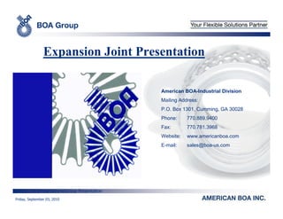 Expansion Joint Presentation

                                               American BOA-Industrial Division
                                               Mailing Address:
                                               P.O. Box 1301, Cumming, GA 30028
                                               Phone:     770.889.9400
                                               Fax:       770.781.3968
                                               Website:   www.americanboa.com
                                               E-mail:    sales@boa-us.com




         H:PresentationsGroup Presentation
Friday, September 03, 2010
 