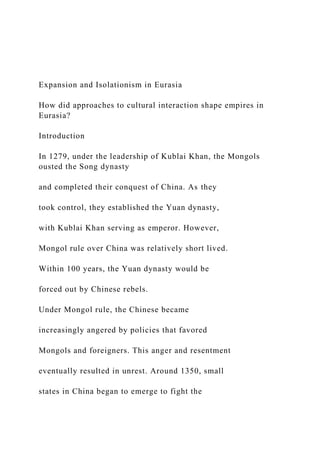 Expansion and Isolationism in Eurasia
How did approaches to cultural interaction shape empires in
Eurasia?
Introduction
In 1279, under the leadership of Kublai Khan, the Mongols
ousted the Song dynasty
and completed their conquest of China. As they
took control, they established the Yuan dynasty,
with Kublai Khan serving as emperor. However,
Mongol rule over China was relatively short lived.
Within 100 years, the Yuan dynasty would be
forced out by Chinese rebels.
Under Mongol rule, the Chinese became
increasingly angered by policies that favored
Mongols and foreigners. This anger and resentment
eventually resulted in unrest. Around 1350, small
states in China began to emerge to fight the
 