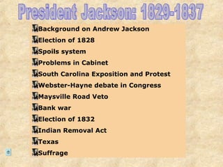 Background on Andrew Jackson
Election of 1828
Spoils system
Problems in Cabinet
South Carolina Exposition and Protest
Webster-Hayne debate in Congress
Maysville Road Veto
Bank war
Election of 1832
Indian Removal Act
Texas
Suffrage
 