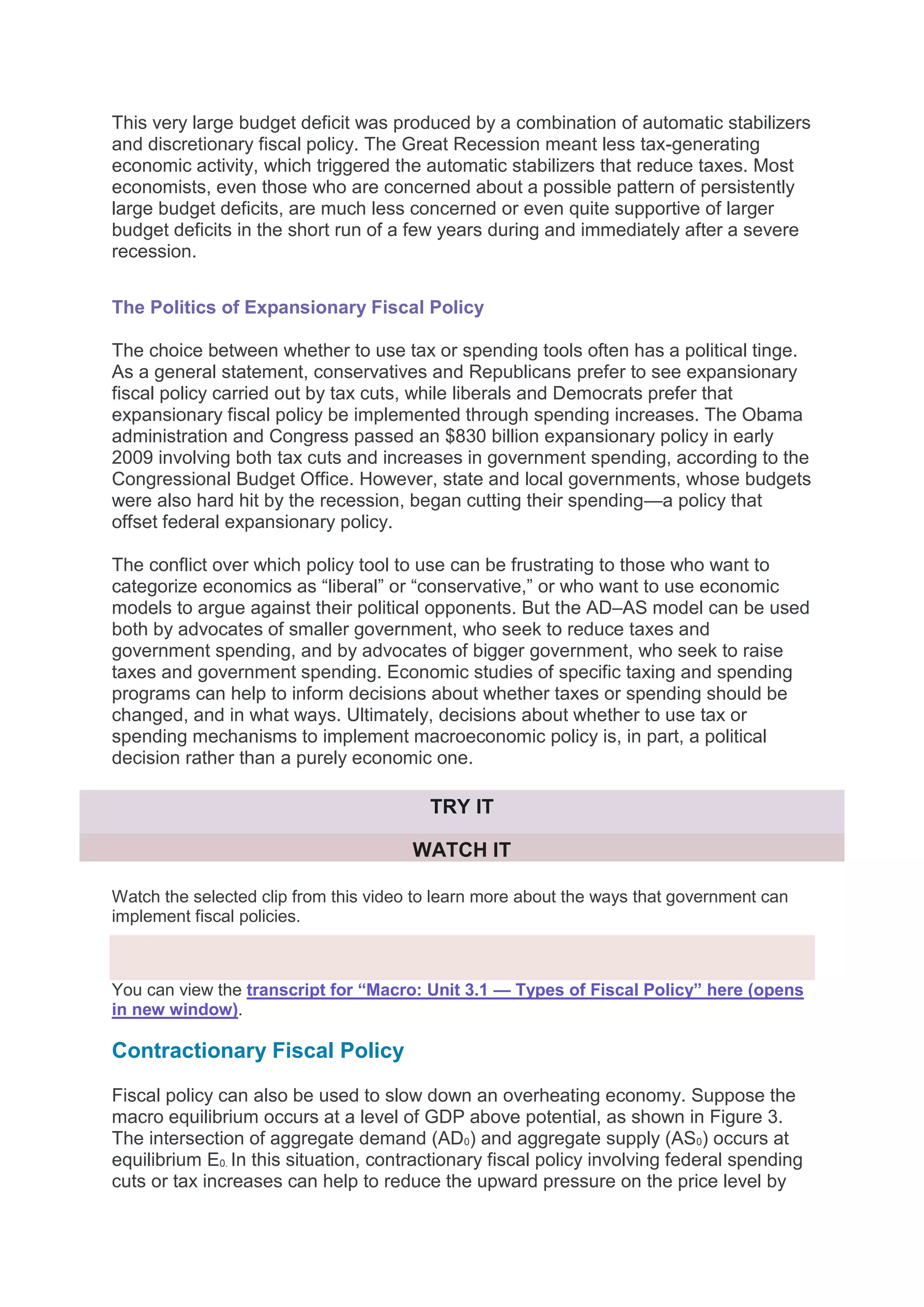 This very large budget deficit was produced by a combination of automatic stabilizers
and discretionary fiscal policy. The Great Recession meant less tax-generating
economic activity, which triggered the automatic stabilizers that reduce taxes. Most
economists, even those who are concerned about a possible pattern of persistently
large budget deficits, are much less concerned or even quite supportive of larger
budget deficits in the short run of a few years during and immediately after a severe
recession.
The Politics of Expansionary Fiscal Policy
The choice between whether to use tax or spending tools often has a political tinge.
As a general statement, conservatives and Republicans prefer to see expansionary
fiscal policy carried out by tax cuts, while liberals and Democrats prefer that
expansionary fiscal policy be implemented through spending increases. The Obama
administration and Congress passed an $830 billion expansionary policy in early
2009 involving both tax cuts and increases in government spending, according to the
Congressional Budget Office. However, state and local governments, whose budgets
were also hard hit by the recession, began cutting their spending—a policy that
offset federal expansionary policy.
The conflict over which policy tool to use can be frustrating to those who want to
categorize economics as “liberal” or “conservative,” or who want to use economic
models to argue against their political opponents. But the AD–AS model can be used
both by advocates of smaller government, who seek to reduce taxes and
government spending, and by advocates of bigger government, who seek to raise
taxes and government spending. Economic studies of specific taxing and spending
programs can help to inform decisions about whether taxes or spending should be
changed, and in what ways. Ultimately, decisions about whether to use tax or
spending mechanisms to implement macroeconomic policy is, in part, a political
decision rather than a purely economic one.
TRY IT
WATCH IT
Watch the selected clip from this video to learn more about the ways that government can
implement fiscal policies.
You can view the transcript for “Macro: Unit 3.1 — Types of Fiscal Policy” here (opens
in new window).
Contractionary Fiscal Policy
Fiscal policy can also be used to slow down an overheating economy. Suppose the
macro equilibrium occurs at a level of GDP above potential, as shown in Figure 3.
The intersection of aggregate demand (AD0) and aggregate supply (AS0) occurs at
equilibrium E0. In this situation, contractionary fiscal policy involving federal spending
cuts or tax increases can help to reduce the upward pressure on the price level by
 