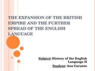 THE EXPANSION OF THE BRITISH EMPIRE AND THE FURTHER SPREAD OF THE ENGLISH LANGUAGE Subject :  History  of  the   English   Language  II Student : Ana Garanto 