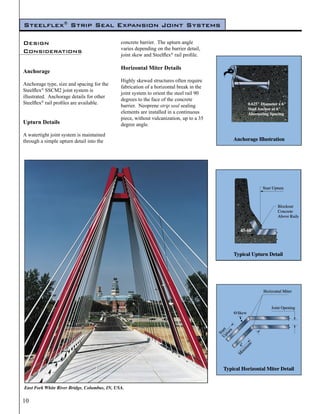 Steelflex® Strip Seal Expansion Joint Systems

Design                                        concrete barrier. The upturn angle
                                              varies depending on the barrier detail,
Considerations
                                              joint skew and Steelflex® rail profile.

                                              Horizontal Miter Details
Anchorage
                                              Highly skewed structures often require
Anchorage type, size and spacing for the
                                              fabrication of a horizontal break in the
Steelflex® SSCM2 joint system is
                                              joint system to orient the steel rail 90
illustrated. Anchorage details for other
                                              degrees to the face of the concrete
Steelflex® rail profiles are available.
                                              barrier. Neoprene strip seal sealing
                                              elements are installed in a continuous
                                              piece, without vulcanization, up to a 35
Upturn Details                                degree angle.
A watertight joint system is maintained
through a simple upturn detail into the




East Fork White River Bridge, Columbus, IN, USA.

10
 