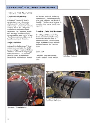 Cableguard™ Elastomeric Wrap System

Highlighted Features
Environmentally Friendly                    into the cable. However, even though
                                            the Cableguard™ wrap shrinks securely
Cableguard™ Elastomeric Wrap is             to the cable, it does not fuse or bond to
applied directly over existing poly-        the cable. Therefore, partial removal for
ethylene, paint or galvanized cable         inspection of the internal strands is not
surfaces using a Skewmaster™ automatic      impaired.
wrapping device. The Cableguard™
Elastomeric Wrap encapsulates the
entire cable. The Cableguard™ system        Proprietary Cable Band Treatment
does not require sandblasting, high-
pressure washing or any type of solvent.    The Cableguard™ Elastomeric Wrap
Therefore, containment and disposal of      System features a watertight sealing
hazardous materials is eliminated.          mechanism at the cable bands of
                                            suspension bridges. This proprietary
Simple Installation                         system includes an extruded neoprene
                                            wedge and stainless steel clamping
After applying the Cableguard™ Wrap,        straps.
intimate heat is applied to fuse the 50
percent overlapped wrap (total thickness
of 90 mils) and shrink the wrap snuggly     Color-Fast
to the cable surface. This fusion and
shrinkage creates an impermeable            Cableguard™ wrap is available in            Cable Band Treatment.
barrier against the intrusion of moisture   virtually any color without applying
                                            paint.




                                                            Heat Blanket Application.




 Skewmaster™ Wrapping Device.




14
 