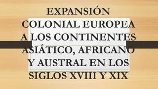 EXPANSIÓN
COLONIAL EUROPEA
A LOS CONTINENTES
ASIÁTICO, AFRICANO
Y AUSTRAL EN LOS
SIGLOS XVIII Y XIX
 