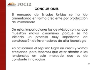 El mercado de Estados Unidos se ha ido alimentando en forma creciente por producción de invernadero De estas importaciones las de México son las que muestran mayor dinamismo porque se ha iniciado un proceso muy importante de construcción de invernaderos de alta tecnología Ya ocupamos el séptimo lugar en áreas y vamos creciendo, pero tenemos que estar atentos a las tendencias en este mercado que es de constante innovación CONCLUSIONES  