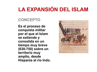 LA EXPANSIÓN DEL ISLAM 
CONCEPTO 
Es el proceso de 
conquista militar 
por el que el Islam 
se extiende y 
consolida en un 
tiempo muy breve 
(630-750) sobre un 
territorio muy 
amplio, desde 
Hispania al río Indo. 
 