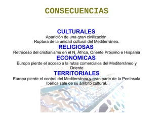 CONSECUENCIAS 
CULTURALES 
Aparición de una gran civilización. 
Ruptura de la unidad cultural del Mediterráneo. 
RELIGIOSAS 
Retroceso del cristianismo en el N. África, Oriente Próximo e Hispania 
ECONÓMICAS 
Europa pierde el acceso a la rutas comerciales del Mediterráneo y 
Oriente 
TERRITORIALES 
Europa pierde el control del Mediterráneo y gran parte de la Península 
Ibérica sale de su ámbito cultural. 
 