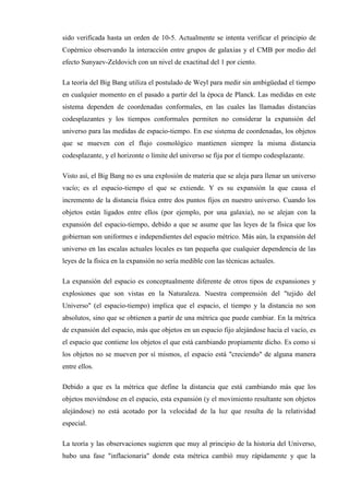 sido verificada hasta un orden de 10-5. Actualmente se intenta verificar el principio de
Copérnico observando la interacción entre grupos de galaxias y el CMB por medio del
efecto Sunyaev-Zeldovich con un nivel de exactitud del 1 por ciento.

La teoría del Big Bang utiliza el postulado de Weyl para medir sin ambigüedad el tiempo
en cualquier momento en el pasado a partir del la época de Planck. Las medidas en este
sistema dependen de coordenadas conformales, en las cuales las llamadas distancias
codesplazantes y los tiempos conformales permiten no considerar la expansión del
universo para las medidas de espacio-tiempo. En ese sistema de coordenadas, los objetos
que se mueven con el flujo cosmológico mantienen siempre la misma distancia
codesplazante, y el horizonte o límite del universo se fija por el tiempo codesplazante.

Visto así, el Big Bang no es una explosión de materia que se aleja para llenar un universo
vacío; es el espacio-tiempo el que se extiende. Y es su expansión la que causa el
incremento de la distancia física entre dos puntos fijos en nuestro universo. Cuando los
objetos están ligados entre ellos (por ejemplo, por una galaxia), no se alejan con la
expansión del espacio-tiempo, debido a que se asume que las leyes de la física que los
gobiernan son uniformes e independientes del espacio métrico. Más aún, la expansión del
universo en las escalas actuales locales es tan pequeña que cualquier dependencia de las
leyes de la física en la expansión no sería medible con las técnicas actuales.

La expansión del espacio es conceptualmente diferente de otros tipos de expansiones y
explosiones que son vistas en la Naturaleza. Nuestra comprensión del "tejido del
Universo" (el espacio-tiempo) implica que el espacio, el tiempo y la distancia no son
absolutos, sino que se obtienen a partir de una métrica que puede cambiar. En la métrica
de expansión del espacio, más que objetos en un espacio fijo alejándose hacia el vacío, es
el espacio que contiene los objetos el que está cambiando propiamente dicho. Es como si
los objetos no se mueven por sí mismos, el espacio está "creciendo" de alguna manera
entre ellos.

Debido a que es la métrica que define la distancia que está cambiando más que los
objetos moviéndose en el espacio, esta expansión (y el movimiento resultante son objetos
alejándose) no está acotado por la velocidad de la luz que resulta de la relatividad
especial.

La teoría y las observaciones sugieren que muy al principio de la historia del Universo,
hubo una fase "inflacionaria" donde esta métrica cambió muy rápidamente y que la
 