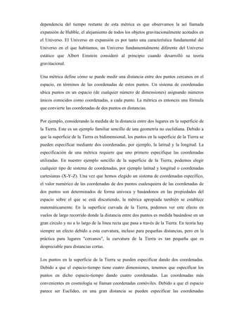 dependencia del tiempo restante de esta métrica es que observamos la así llamada
expansión de Hubble, el alejamiento de todos los objetos gravitacionalmente acotados en
el Universo. El Universo en expansión es por tanto una característica fundamental del
Universo en el que habitamos, un Universo fundamentalmente diferente del Universo
estático que Albert Einstein consideró al principio cuando desarrolló su teoría
gravitacional.

Una métrica define cómo se puede medir una distancia entre dos puntos cercanos en el
espacio, en términos de las coordenadas de estos puntos. Un sistema de coordenadas
ubica puntos en un espacio (de cualquier número de dimensiones) asignando números
únicos conocidos como coordenadas, a cada punto. La métrica es entonces una fórmula
que convierte las coordenadas de dos puntos en distancias.

Por ejemplo, considerando la medida de la distancia entre dos lugares en la superficie de
la Tierra. Este es un ejemplo familiar sencillo de una geometría no euclidiana. Debido a
que la superficie de la Tierra es bidimensional, los puntos en la superficie de la Tierra se
pueden especificar mediante dos coordenadas, por ejemplo, la latitud y la longitud. La
especificación de una métrica requiere que uno primero especifique las coordenadas
utilizadas. En nuestro ejemplo sencillo de la superficie de la Tierra, podemos elegir
cualquier tipo de sistema de coordenadas, por ejemplo latitud y longitud o coordenadas
cartesianas (X-Y-Z). Una vez que hemos elegido un sistema de coordenadas específico,
el valor numérico de las coordenadas de dos puntos cualesquiera de las coordenadas de
dos puntos son determinados de forma unívoca y basándonos en las propiedades del
espacio sobre el que se está discutiendo, la métrica apropiada también se establece
matemáticamente. En la superficie curvada de la Tierra, podemos ver este efecto en
vuelos de largo recorrido donde la distancia entre dos puntos es medida basándose en un
gran círculo y no a lo largo de la línea recta que pasa a través de la Tierra. En teoría hay
siempre un efecto debido a esta curvatura, incluso para pequeñas distancias, pero en la
práctica para lugares "cercanos", la curvatura de la Tierra es tan pequeña que es
despreciable para distancias cortas.

Los puntos en la superficie de la Tierra se pueden especificar dando dos coordenadas.
Debido a que el espacio-tiempo tiene cuatro dimensiones, tenemos que especificar los
puntos en dicho espacio-tiempo dando cuatro coordenadas. Las coordenadas más
convenientes en cosmología se llaman coordenadas comóviles. Debido a que el espacio
parece ser Euclídeo, en una gran distancia se pueden especificar las coordenadas
 
