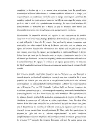 espaciales en términos de x, y, z, aunque otras alternativas como las coordenadas
esféricas son utilizadas habitualmente. La cuarta coordenada necesaria es el tiempo, que
se especifica en las coordenadas comóviles como el tiempo cosmológico. La métrica del
espacio a partir de las observaciones, parece ser euclídeo a gran escala. Lo mismo no se
puede decir de la métrica del espacio-tiempo, sin embargo. La naturaleza no-euclídea del
espacio-tiempo se manifiesta por el hecho de que la distancia entre puntos con
coordenadas constantes crece con el tiempo, más que permanecer constantes.

Técnicamente, la expansión métrica del espacio es una característica de muchas
soluciones de las ecuaciones del campo de Einstein de la relatividad general y la distancia
se mide utilizando el intervalo de Lorentz. Esta explicación teórica proporciona una
explicación clara observacional de la ley de Hubble que indica que las galaxias más
lejanas de nosotros parecen estar retrocediendo más deprisa que las galaxias que están
más cercanas a nosotros. En espacios que se expanden, la métrica cambia con el tiempo
de una forma que causa que las distancias parezcan mayores en momentos posteriores, de
tal manera que en nuestro Universo del Big Bang, observamos fenómenos asociados con
la expansión métrica del espacio. Si vivimos en un espacio que se contrae (un Universo
del Big Crunch) observaremos fenómenos asociados con una métrica de contracción del
espacio.

Los primeros modelos relativistas predijeron que un Universo que era dinámico y
contenía materia gravitacional ordinaria se contraería más que expandiría. La primera
propuesta de Einstein para una solución a este problema incluía añadir una constante
cosmológica en sus teorías para balancear la contracción y obtener una solución estática
para el Universo. Pero en 1922 Alexander Friedman halló sus famosas ecuaciones de
Friedmann, demostrando que el Universo se podía expandir y presentando la velocidad de
expansión para este caso. Las observaciones de Edwin Hubble en 1929 confirmaron que
las galaxias distantes estaban todas alejándose aparentemente de nosotros por lo que los
científicos aceptaron que el Universo se estaba expandiendo. Hasta los desarrollos
teóricos de los años 1980 nadie tuvo una explicación de por qué era así este caso, pero
con el desarrollo de los modelos de inflación cósmica, la expansión del Universo se
convirtió en una característica general resultante del falso vacío. Por consiguiente, la
pregunta de "¿por qué está el Universo expandiéndose?" es ahora contestada
comprendiendo los detalles del proceso de descomposición de la inflación que ocurrió en
los primeros 10−32 segundos de existencia de nuestro Universo. Se sugiere que en este
 