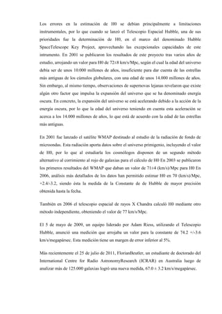 Los errores en la estimación de H0 se debían principalmente a limitaciones
instrumentales, por lo que cuando se lanzó el Telescopio Espacial Hubble, una de sus
prioridades fue la determinación de H0, en el marco del denominado Hubble
SpaceTelescope Key Project, aprovechando las excepcionales capacidades de este
intrumento. En 2001 se publicaron los resultados de este proyecto tras varios años de
estudio, arrojando un valor para H0 de 72±8 km/s/Mpc, según el cual la edad del universo
debía ser de unos 10.000 millones de años, insuficiente para dar cuenta de las estrellas
más antiguas de los cúmulos globulares, con una edad de unos 14.000 millones de años.
Sin embargo, al mismo tiempo, observaciones de supernovas lejanas revelaron que existe
algún otro factor que impulsa la expansión del universo que se ha denominado energía
oscura. En concreto, la expansión del universo se está acelerando debido a la acción de la
energía oscura, por lo que la edad del universo teniendo en cuenta esta aceleración se
acerca a los 14.000 millones de años, lo que está de acuerdo con la edad de las estrellas
más antiguas.

En 2001 fue lanzado el satélite WMAP destinado al estudio de la radiación de fondo de
microondas. Esta radiación aporta datos sobre el universo primigenio, incluyendo el valor
de H0, por lo que al estudiarla los cosmólogos disponen de un segundo método
alternativo al corrimiento al rojo de galaxias para el cálculo de H0 En 2003 se publicaron
los primeros resultados del WMAP que daban un valor de 71±4 (km/s)/Mpc para H0 En
2006, análisis más detallados de los datos han permitido estimar H0 en 70 (km/s)/Mpc,
+2.4/-3.2, siendo ésta la medida de la Constante de de Hubble de mayor precisión
obtenida hasta la fecha.

También en 2006 el telescopio espacial de rayos X Chandra calculó H0 mediante otro
método independiente, obteniendo el valor de 77 km/s/Mpc.

El 5 de mayo de 2009, un equipo liderado por Adam Riess, utilizando el Telescopio
Hubble, anunció una medición que arrojaba un valor para la constante de 74.2 +/-3.6
km/s/megapársec. Esta medición tiene un margen de error inferior al 5%.

Más recientemente el 25 de julio de 2011, FlorianBeutler, un estudiante de doctorado del
International Centre for Radio AstronomyResearch (ICRAR) en Australia luego de
analizar más de 125.000 galaxias logró una nueva medida, 67.0 ± 3.2 km/s/megapársec.
 